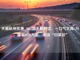 天籁杭州优惠_2021款天籁到店，一口气大降2万，裸车15.98万起，卖出“白菜价”